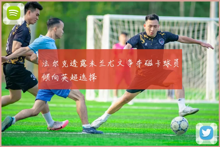 法尔克透露米兰尤文争夺磁卡球员倾向英超选择